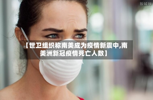 【世卫组织称南美成为疫情新震中,南美洲新冠疫情死亡人数】-第2张图片