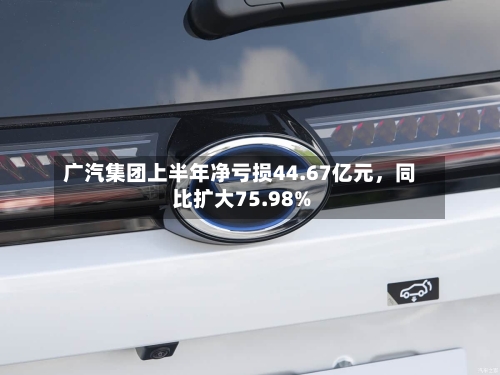 广汽集团上半年净亏损44.67亿元，同比扩大75.98%-第2张图片