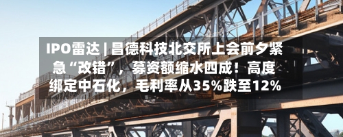 IPO雷达 | 昌德科技北交所上会前夕紧急“改错”	，募资额缩水四成！高度绑定中石化，毛利率从35%跌至12%-第2张图片