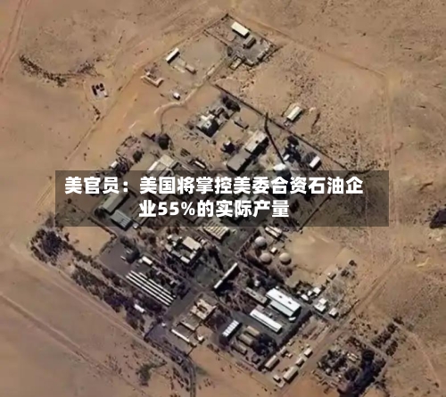 美官员:美国将掌控美委合资石油企业55%的实际产量-第2张图片