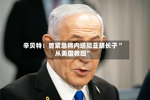 辛贝特：曾紧急将内塔尼亚胡长子“从美国救回”-第2张图片