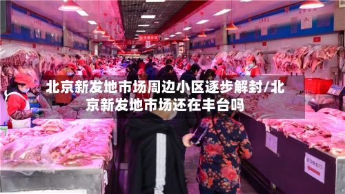 北京新发地市场周边小区逐步解封/北京新发地市场还在丰台吗
