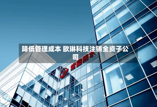 降低管理成本 欧琳科技注销全资子公司-第1张图片