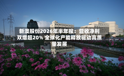 新澳股份2026年半年报:营收净利双增超20% 全球化产能释放驱动高质量发展-第2张图片