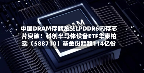 中国DRAM存储龙头LPDDR6内存芯片突破！科创半导体设备ETF华泰柏瑞（588710）基金份额超114亿份