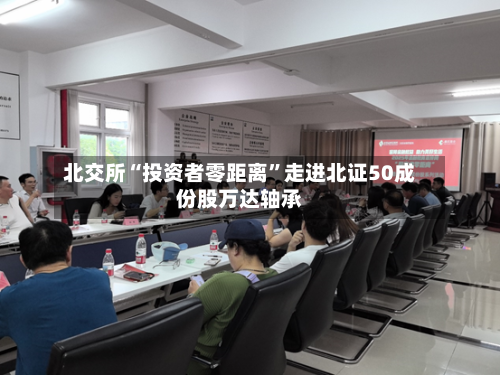 北交所“投资者零距离	”走进北证50成份股万达轴承-第3张图片