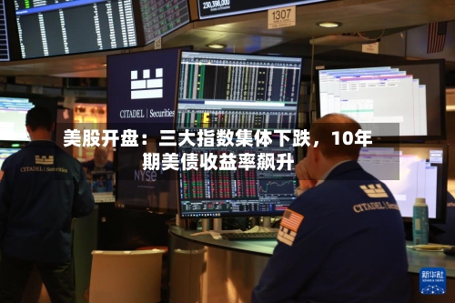 美股开盘：三大指数集体下跌	，10年期美债收益率飙升-第2张图片