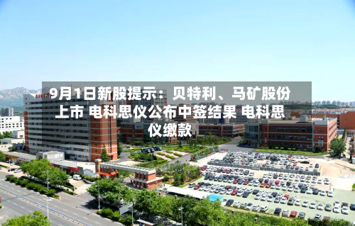 9月1日新股提示：贝特利、马矿股份上市 电科思仪公布中签结果 电科思仪缴款-第2张图片
