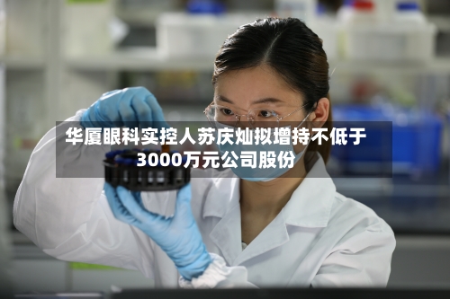 华厦眼科实控人苏庆灿拟增持不低于3000万元公司股份-第2张图片