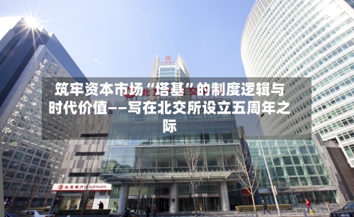 筑牢资本市场“塔基	”的制度逻辑与时代价值——写在北交所设立五周年之际-第2张图片