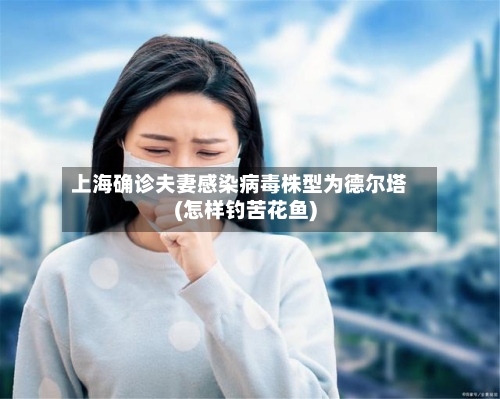 上海确诊夫妻感染病毒株型为德尔塔(怎样钓苦花鱼)-第2张图片