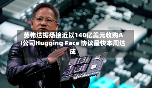 英伟达据悉接近以140亿美元收购AI公司Hugging Face 协议最快本周达成