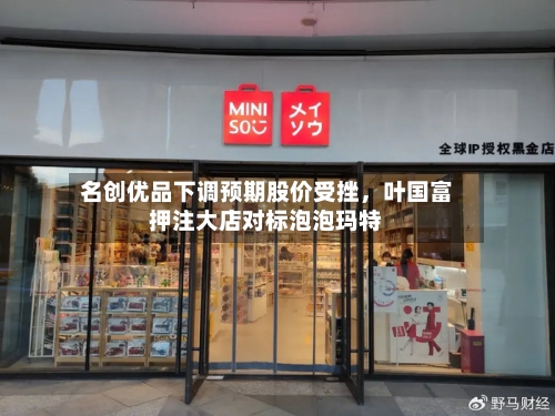 名创优品下调预期股价受挫，叶国富押注大店对标泡泡玛特