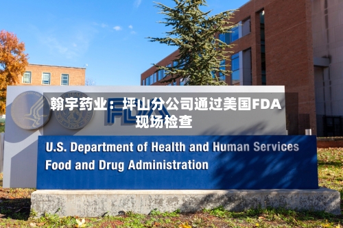 翰宇药业：坪山分公司通过美国FDA现场检查