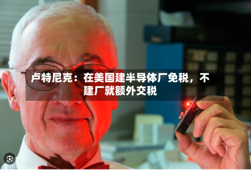 卢特尼克：在美国建半导体厂免税，不建厂就额外交税-第2张图片