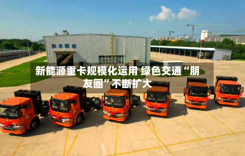 新能源重卡规模化运用 绿色交通“朋友圈	”不断扩大-第3张图片