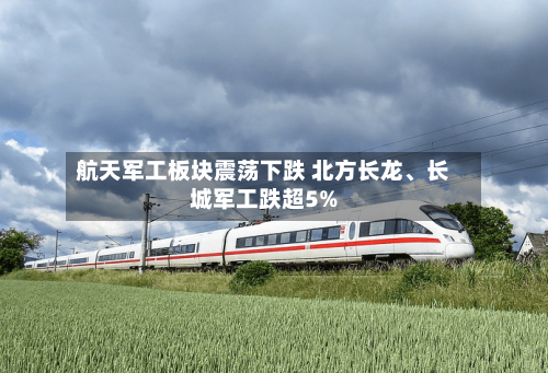 航天军工板块震荡下跌 北方长龙、长城军工跌超5%