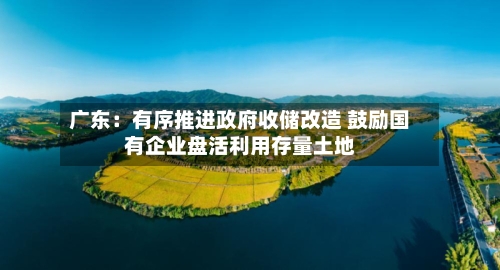 广东:有序推进政府收储改造 鼓励国有企业盘活利用存量土地-第2张图片