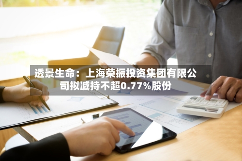 透景生命：上海荣振投资集团有限公司拟减持不超0.77%股份