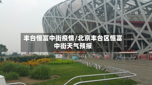 丰台恒富中街疫情/北京丰台区恒富中街天气预报