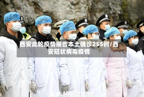 西安此轮疫情报告本土确诊255例/西安冠状病毒疫情