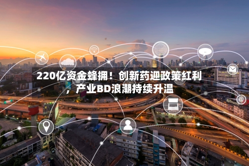 220亿资金蜂拥！创新药迎政策红利，产业BD浪潮持续升温-第3张图片