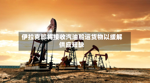 伊拉克即将接收汽油船运货物以缓解供应短缺
